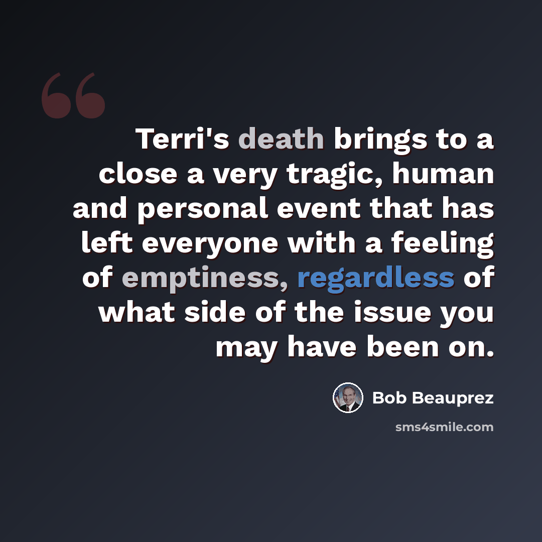 “Terri's death brings to a close a very tragic, human and personal event that has left everyone with a feeling of emptiness, regardless of what side of the issue you may have been on.” quote by Bob Beauprez