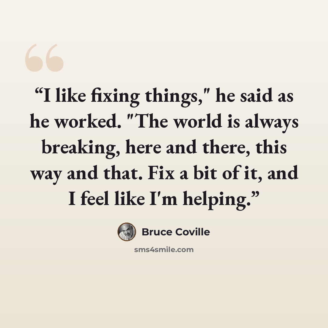 “I like fixing things," he said as he worked. "The world is always breaking, here and there, this way and that. Fix a bit of it, and I feel like I'm helping.” quote by Bruce Coville
