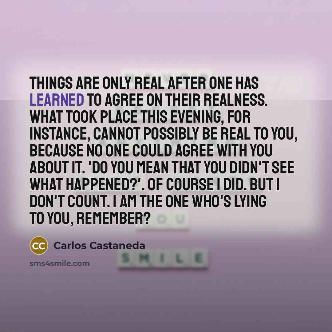 “Things are only real after one has learned to agree on their realness. What took place this evening, for instance, cannot possibly be real to you, because no one could agree with you about it. 'Do you mean that you didn't see what happened?'. Of course I did. But I don't count. I am the one who's…” quote by Carlos Castaneda