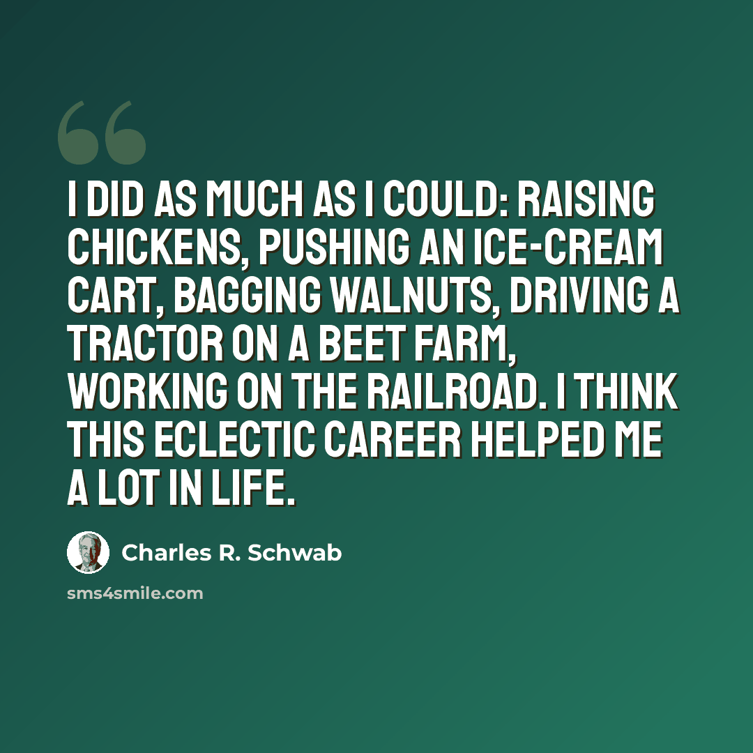 “I did as much as I could: raising chickens, pushing an ice-cream cart, bagging walnuts, driving a tractor on a beet farm, working on the railroad. I think this eclectic career helped me a lot in life.” quote by Charles R. Schwab