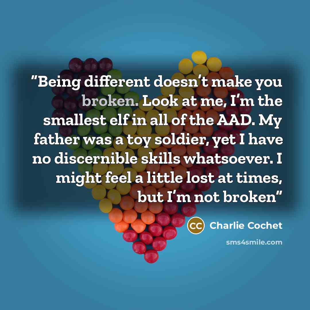 “Being different doesn’t make you broken. Look at me, I’m the smallest elf in all of the AAD. My father was a toy soldier, yet I have no discernible skills whatsoever. I might feel a little lost at times, but I’m not broken” quote by Charlie Cochet
