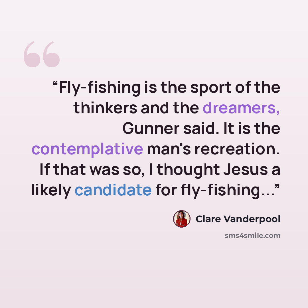 “Fly-fishing is the sport of the thinkers and the dreamers, Gunner said. It is the contemplative man's recreation. If that was so, I thought Jesus a likely candidate for fly-fishing...” quote by Clare Vanderpool
