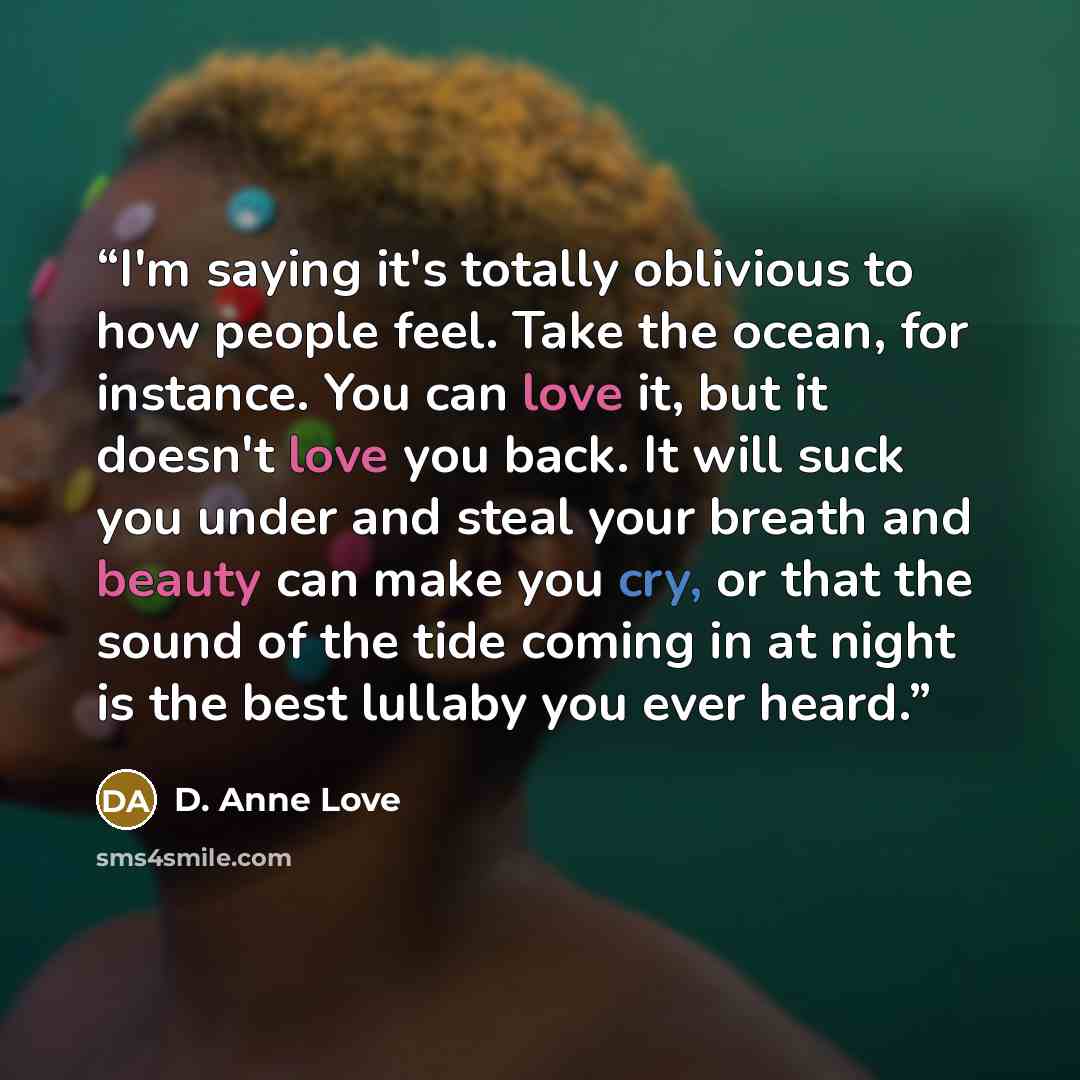 “I'm saying it's totally oblivious to how people feel. Take the ocean, for instance. You can love it, but it doesn't love you back. It will suck you under and steal your breath and beauty can make you cry, or that the sound of the tide coming in at night is the best lullaby you ever heard.” quote by D. Anne Love