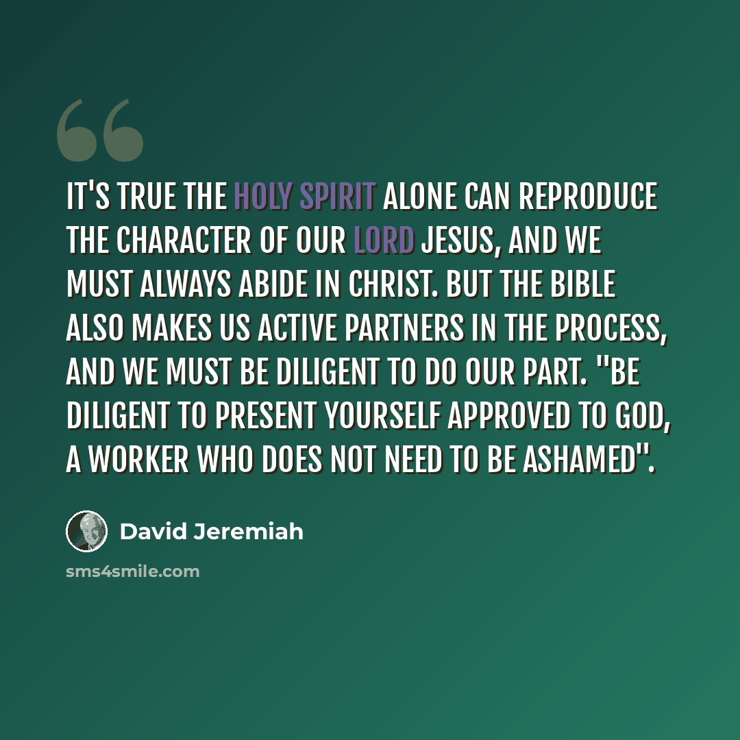 “It's true the Holy Spirit alone can reproduce the character of our Lord Jesus, and we must always abide in Christ. But the Bible also makes us active partners in the process, and we must be diligent to do our part. "Be diligent to present yourself approved to God, a worker who does not need to be…” quote by David Jeremiah