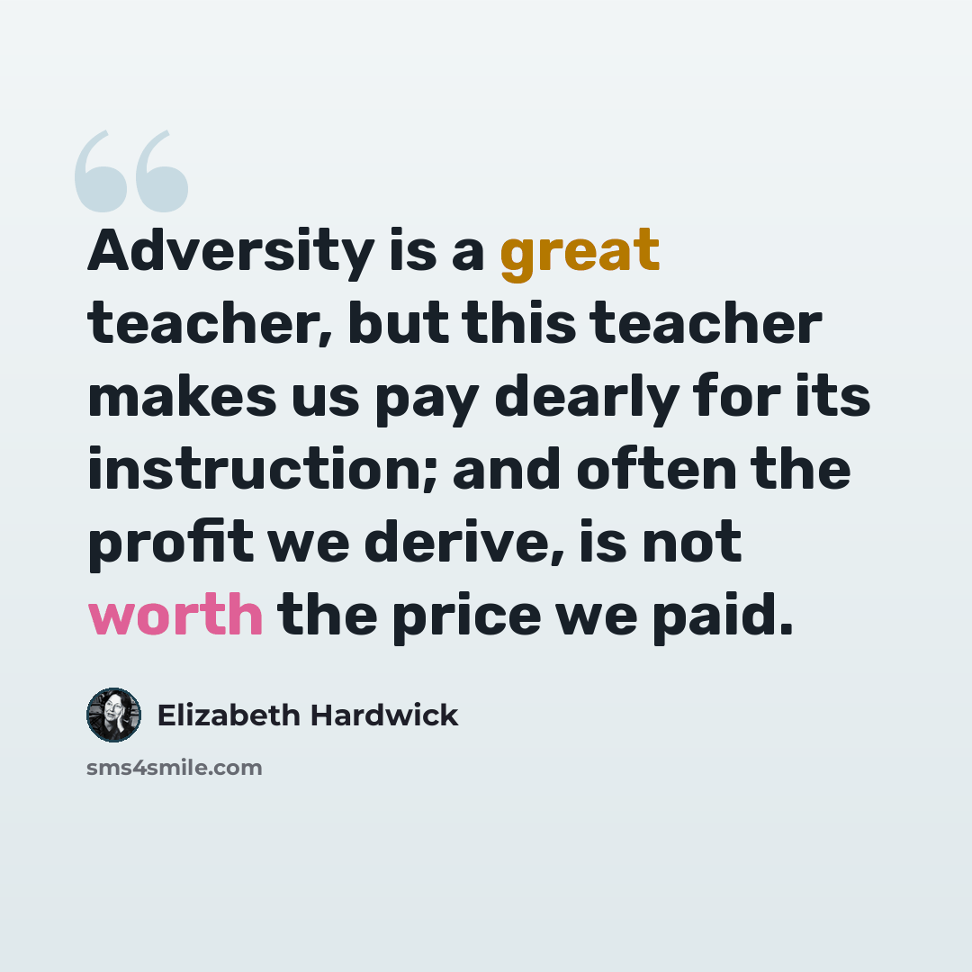 “Adversity is a great teacher, but this teacher makes us pay dearly for its instruction; and often the profit we derive, is not worth the price we paid.” quote by Elizabeth Hardwick