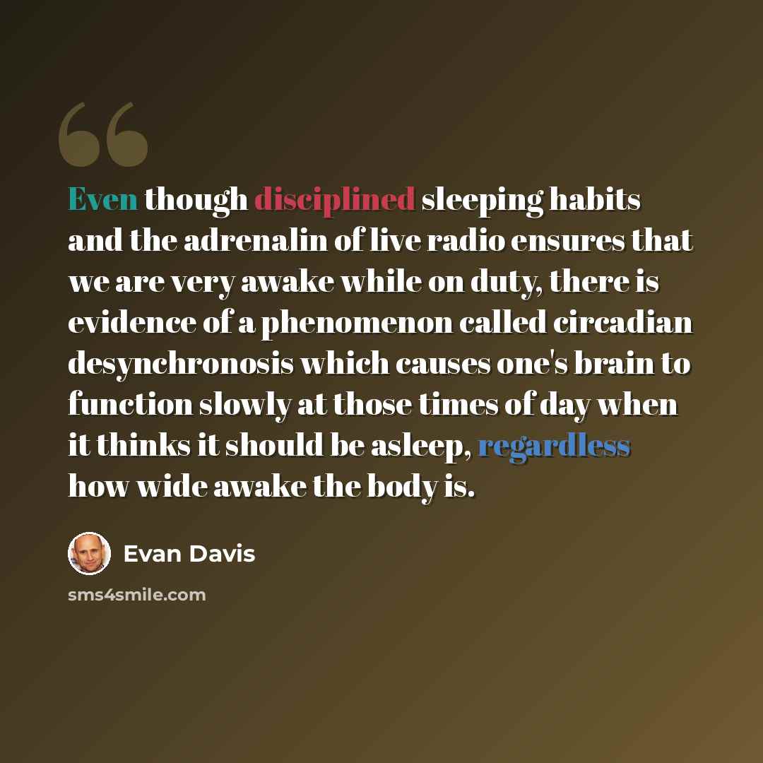 “Even though disciplined sleeping habits and the adrenalin of live radio ensures that we are very awake while on duty, there is evidence of a phenomenon called circadian desynchronosis which causes one's brain to function slowly at those times of day when it thinks it should be asleep, regardless…” quote by Evan Davis