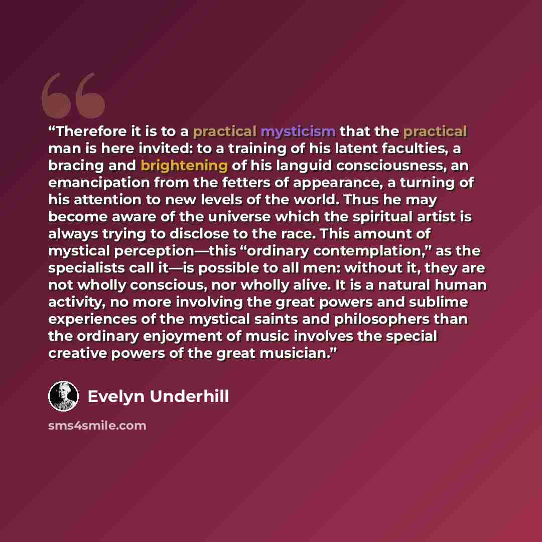 “Therefore it is to a practical mysticism that the practical man is here invited: to a training of his latent faculties, a bracing and brightening of his languid consciousness, an emancipation from the fetters of appearance, a turning of his attention to new levels of the world. Thus he may become…” quote by Evelyn Underhill