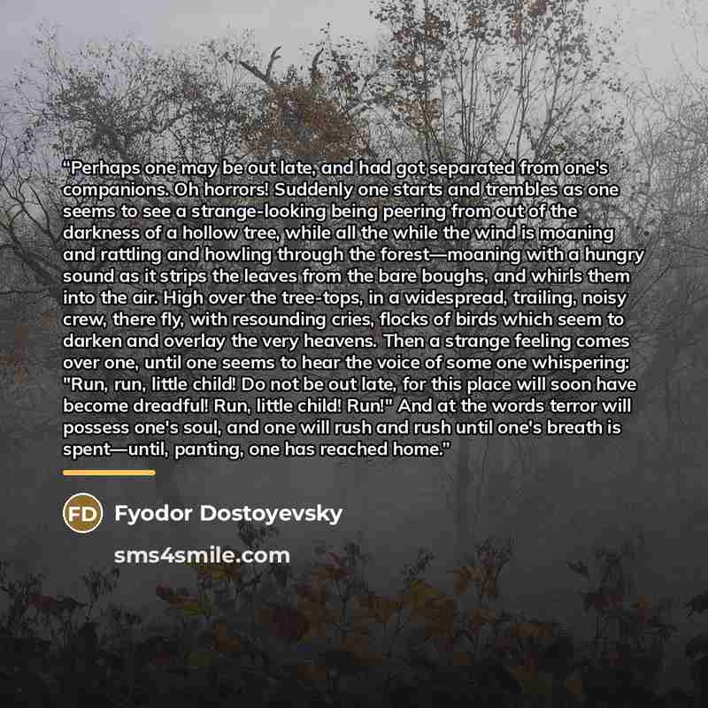 “Perhaps one may be out late, and had got separated from one's companions. Oh horrors! Suddenly one starts and trembles as one seems to see a strange-looking being peering from out of the darkness of a hollow tree, while all the while the wind is moaning and rattling and howling through the…” quote by Fyodor Dostoyevsky