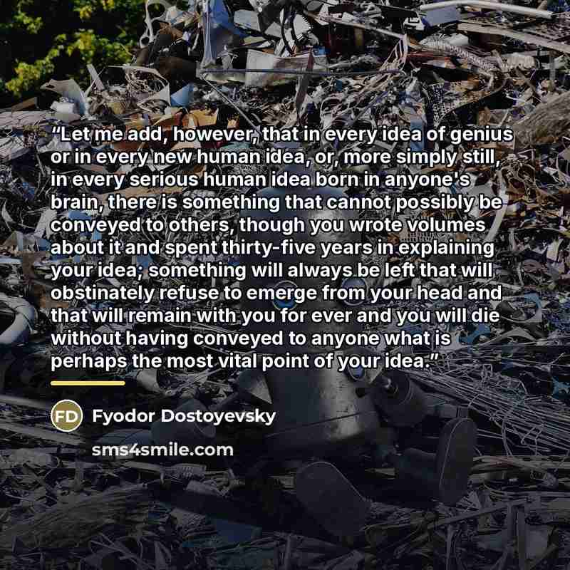 “Let me add, however, that in every idea of genius or in every new human idea, or, more simply still, in every serious human idea born in anyone's brain, there is something that cannot possibly be conveyed to others, though you wrote volumes about it and spent thirty-five years in explaining your…” quote by Fyodor Dostoyevsky