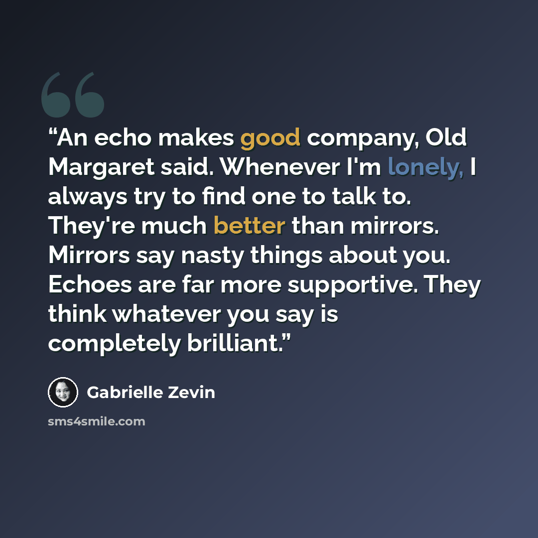 “An echo makes good company, Old Margaret said. Whenever I'm lonely, I always try to find one to talk to. They're much better than mirrors. Mirrors say nasty things about you. Echoes are far more supportive. They think whatever you say is completely brilliant.” quote by Gabrielle Zevin