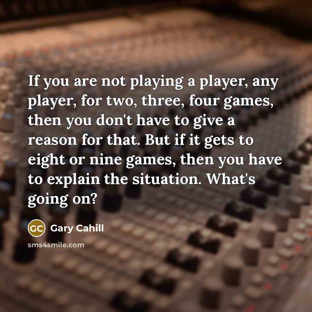 “If you are not playing a player, any player, for two, three, four games, then you don't have to give a reason for that. But if it gets to eight or nine games, then you have to explain the situation. What's going on?” quote by Gary Cahill