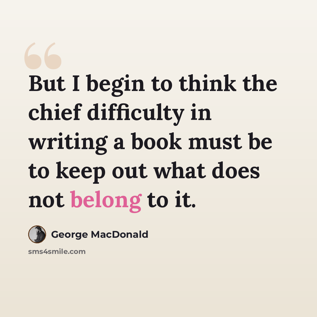 “But I begin to think the chief difficulty in writing a book must be to keep out what does not belong to it.” quote by George MacDonald