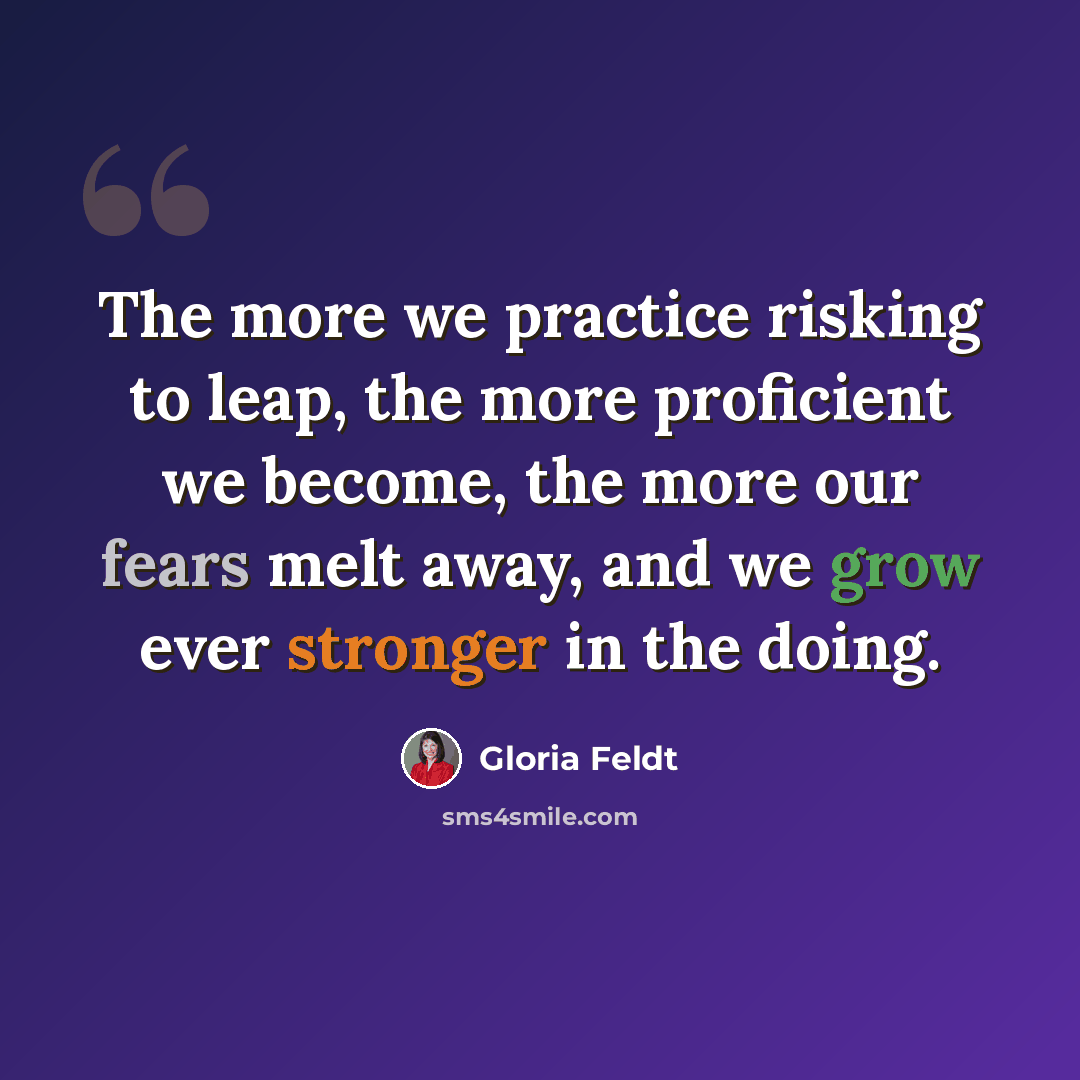 “The more we practice risking to leap, the more proficient we become, the more our fears melt away, and we grow ever stronger in the doing.” quote by Gloria Feldt