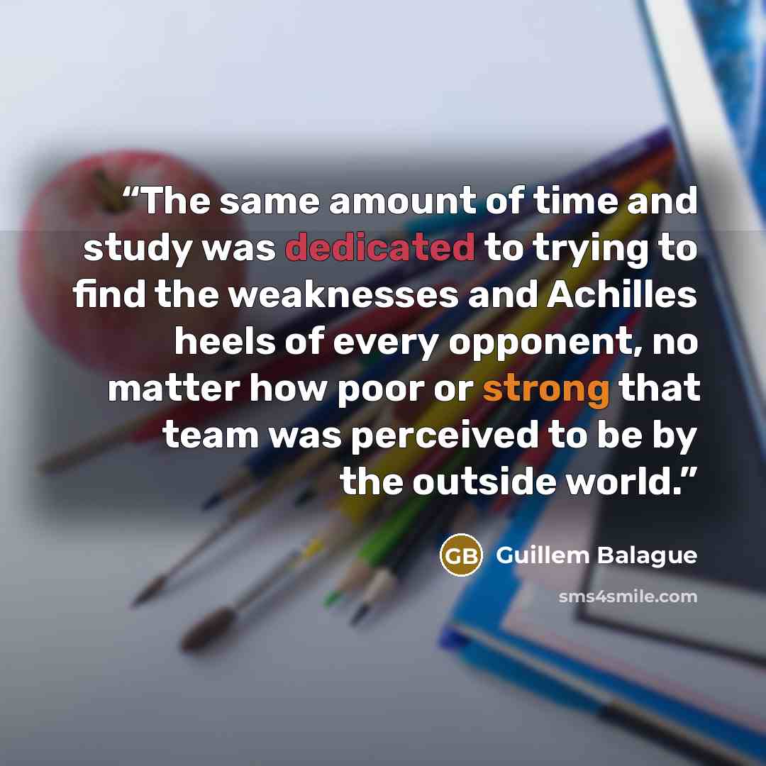“The same amount of time and study was dedicated to trying to find the weaknesses and Achilles heels of every opponent, no matter how poor or strong that team was perceived to be by the outside world.” quote by Guillem Balague