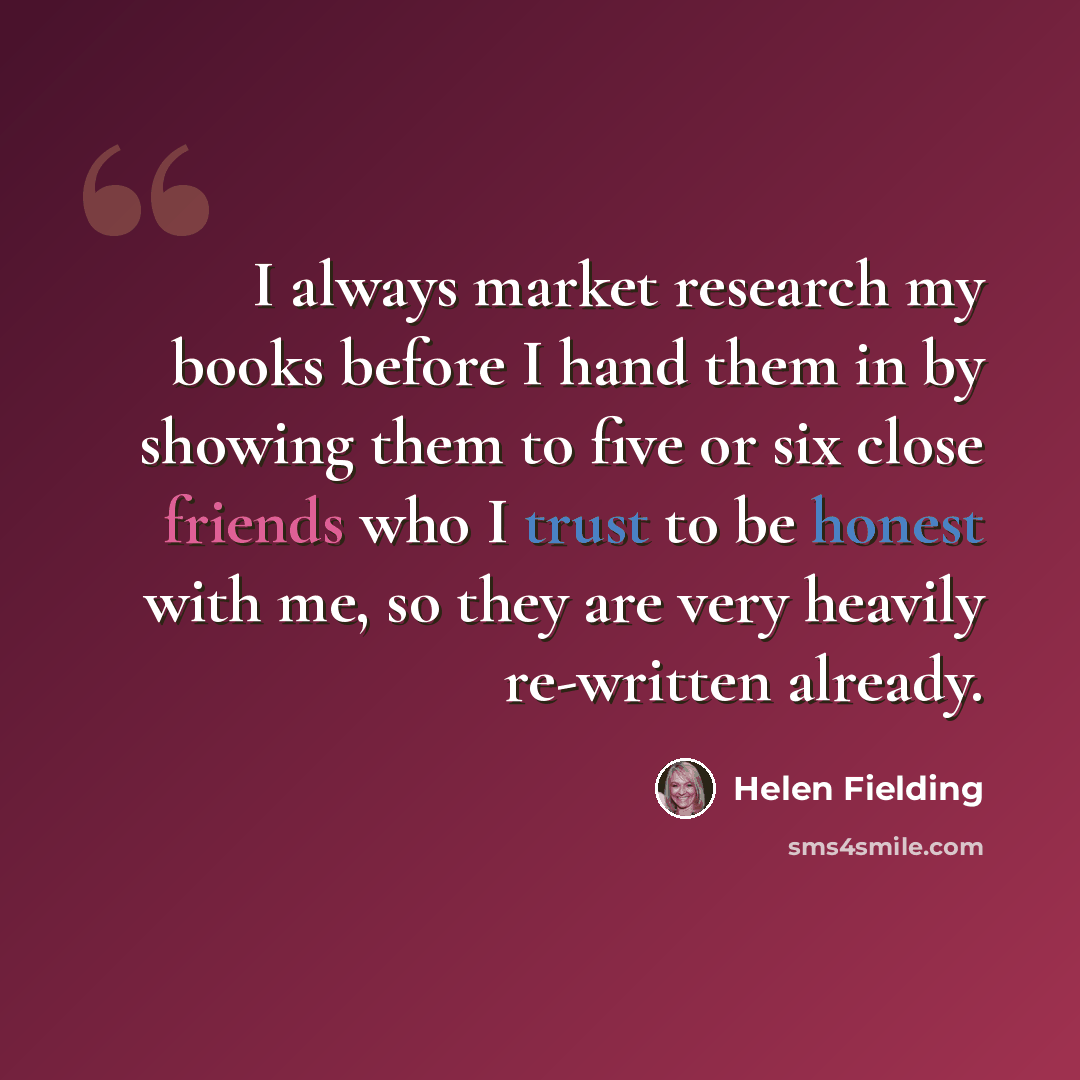 “I always market research my books before I hand them in by showing them to five or six close friends who I trust to be honest with me, so they are very heavily re-written already.” quote by Helen Fielding
