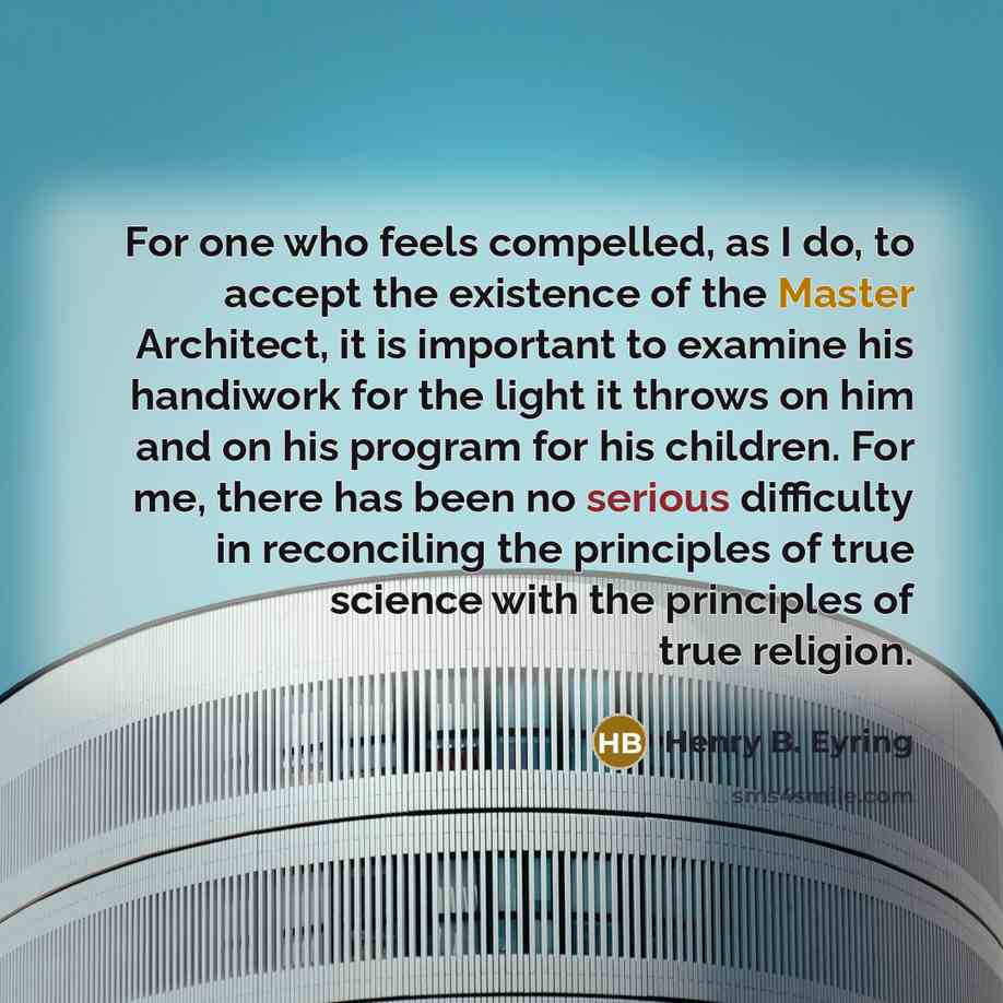 “For one who feels compelled, as I do, to accept the existence of the Master Architect, it is important to examine his handiwork for the light it throws on him and on his program for his children. For me, there has been no serious difficulty in reconciling the principles of true science with the…” quote by Henry B. Eyring