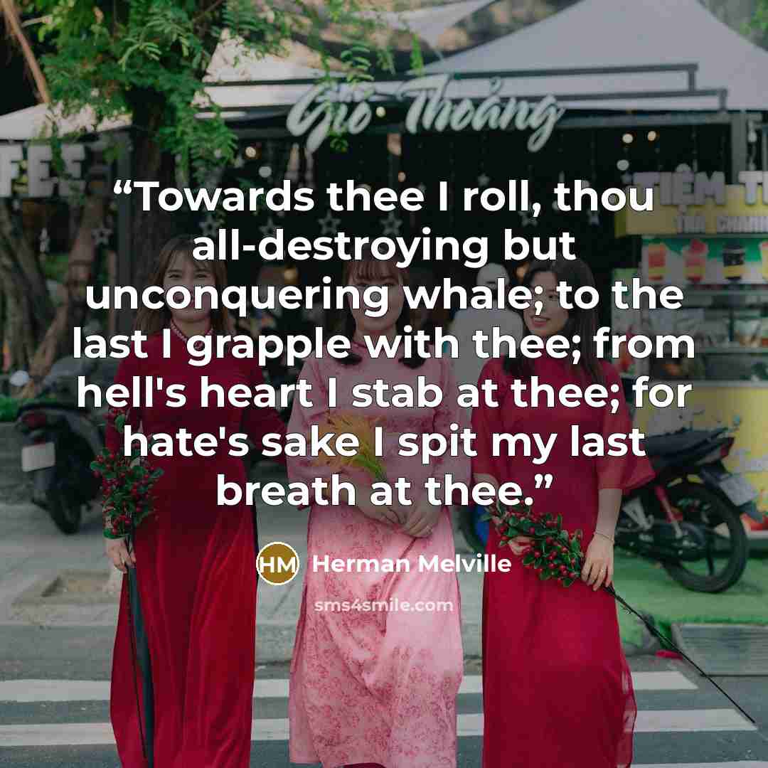 “Towards thee I roll, thou all-destroying but unconquering whale; to the last I grapple with thee; from hell's heart I stab at thee; for hate's sake I spit my last breath at thee.” quote by Herman Melville