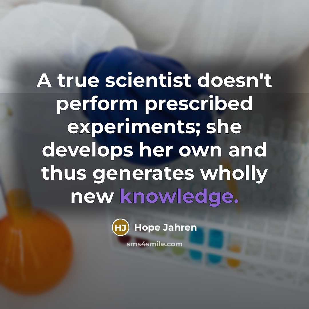 “A true scientist doesn't perform prescribed experiments; she develops her own and thus generates wholly new knowledge.” quote by Hope Jahren