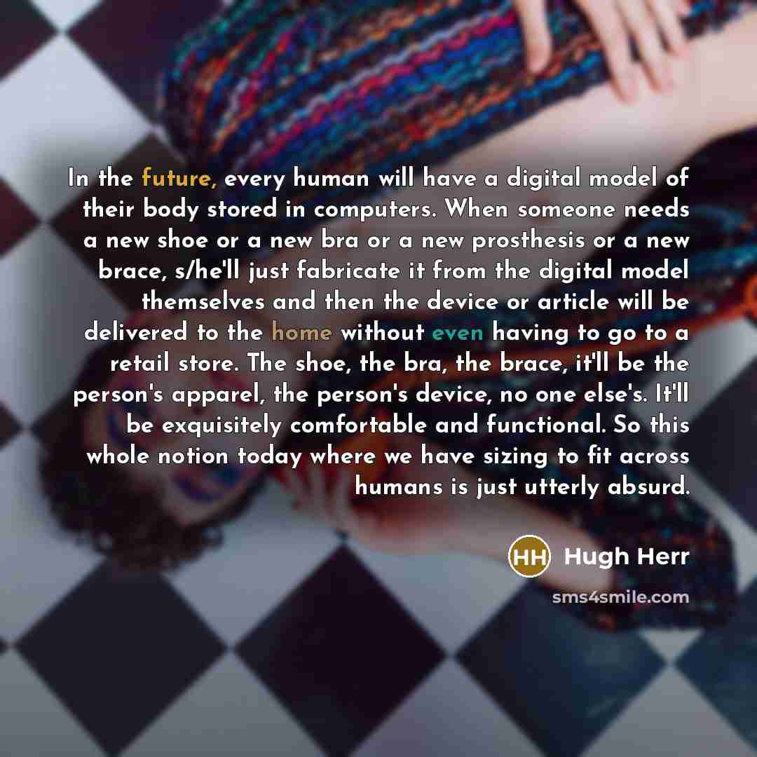 “In the future, every human will have a digital model of their body stored in computers. When someone needs a new shoe or a new bra or a new prosthesis or a new brace, s/he'll just fabricate it from the digital model themselves and then the device or article will be delivered to the home without…” quote by Hugh Herr