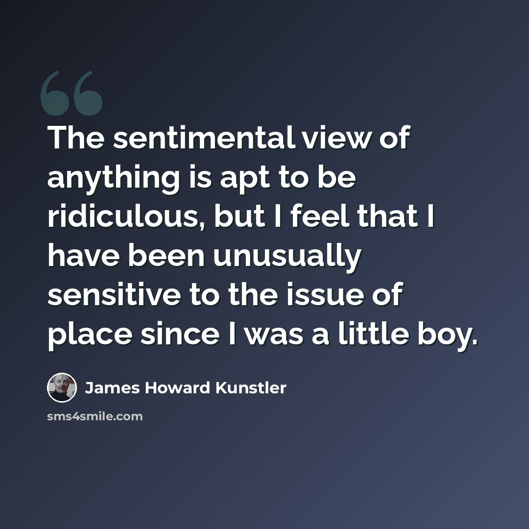 “The sentimental view of anything is apt to be ridiculous, but I feel that I have been unusually sensitive to the issue of place since I was a little boy.” quote by James Howard Kunstler