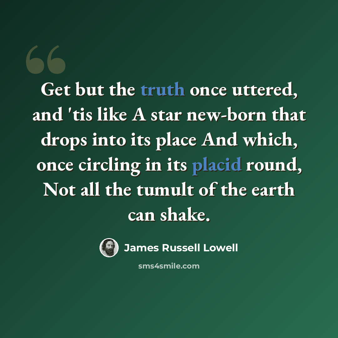 “Get but the truth once uttered, and 'tis like A star new-born that drops into its place And which, once circling in its placid round, Not all the tumult of the earth can shake.” quote by James Russell Lowell