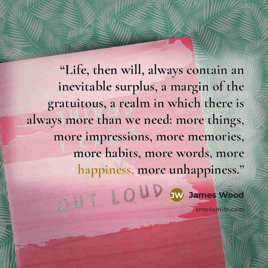 “Life, then will, always contain an inevitable surplus, a margin of the gratuitous, a realm in which there is always more than we need: more things, more impressions, more memories, more habits, more words, more happiness, more unhappiness.” quote by James Wood