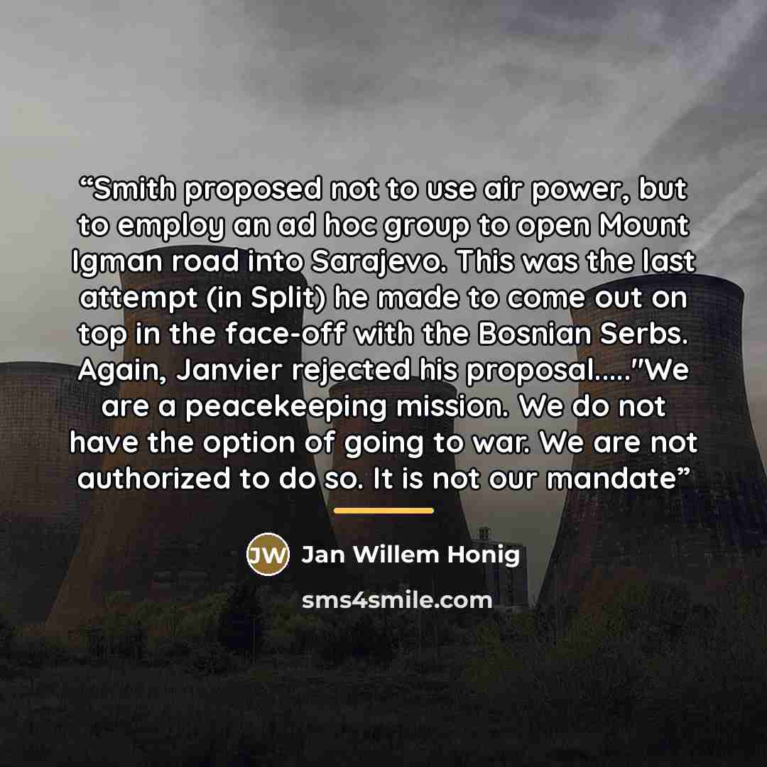 “Smith proposed not to use air power, but to employ an ad hoc group to open Mount Igman road into Sarajevo. This was the last attempt (in Split) he made to come out on top in the face-off with the Bosnian Serbs. Again, Janvier rejected his proposal…"We are a peacekeeping mission. We do not have the…” quote by Jan Willem Honig