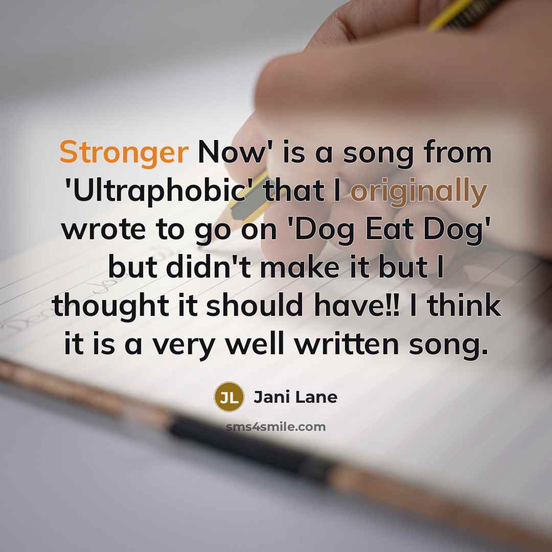 “Stronger Now' is a song from 'Ultraphobic' that I originally wrote to go on 'Dog Eat Dog' but didn't make it but I thought it should have!! I think it is a very well written song.” quote by Jani Lane