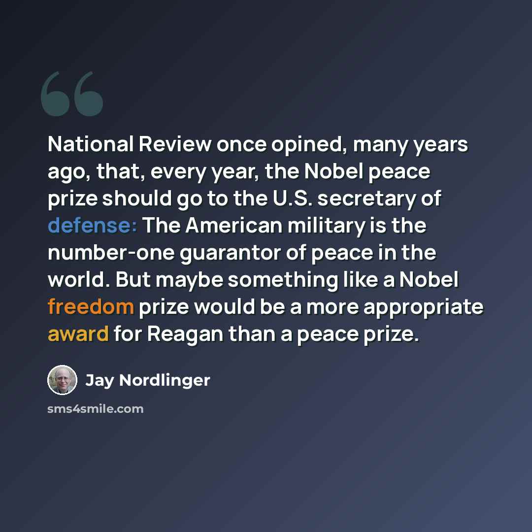 “National Review once opined, many years ago, that, every year, the Nobel peace prize should go to the U.S. secretary of defense: The American military is the number-one guarantor of peace in the world. But maybe something like a Nobel freedom prize would be a more appropriate award for Reagan than…” quote by Jay Nordlinger