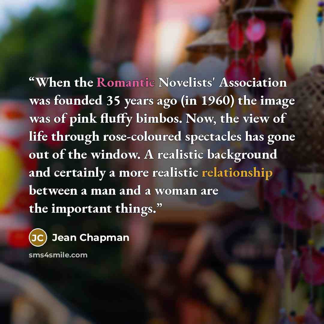 “When the Romantic Novelists' Association was founded 35 years ago (in 1960) the image was of pink fluffy bimbos. Now, the view of life through rose-coloured spectacles has gone out of the window. A realistic background and certainly a more realistic relationship between a man and a woman are the…” quote by Jean Chapman