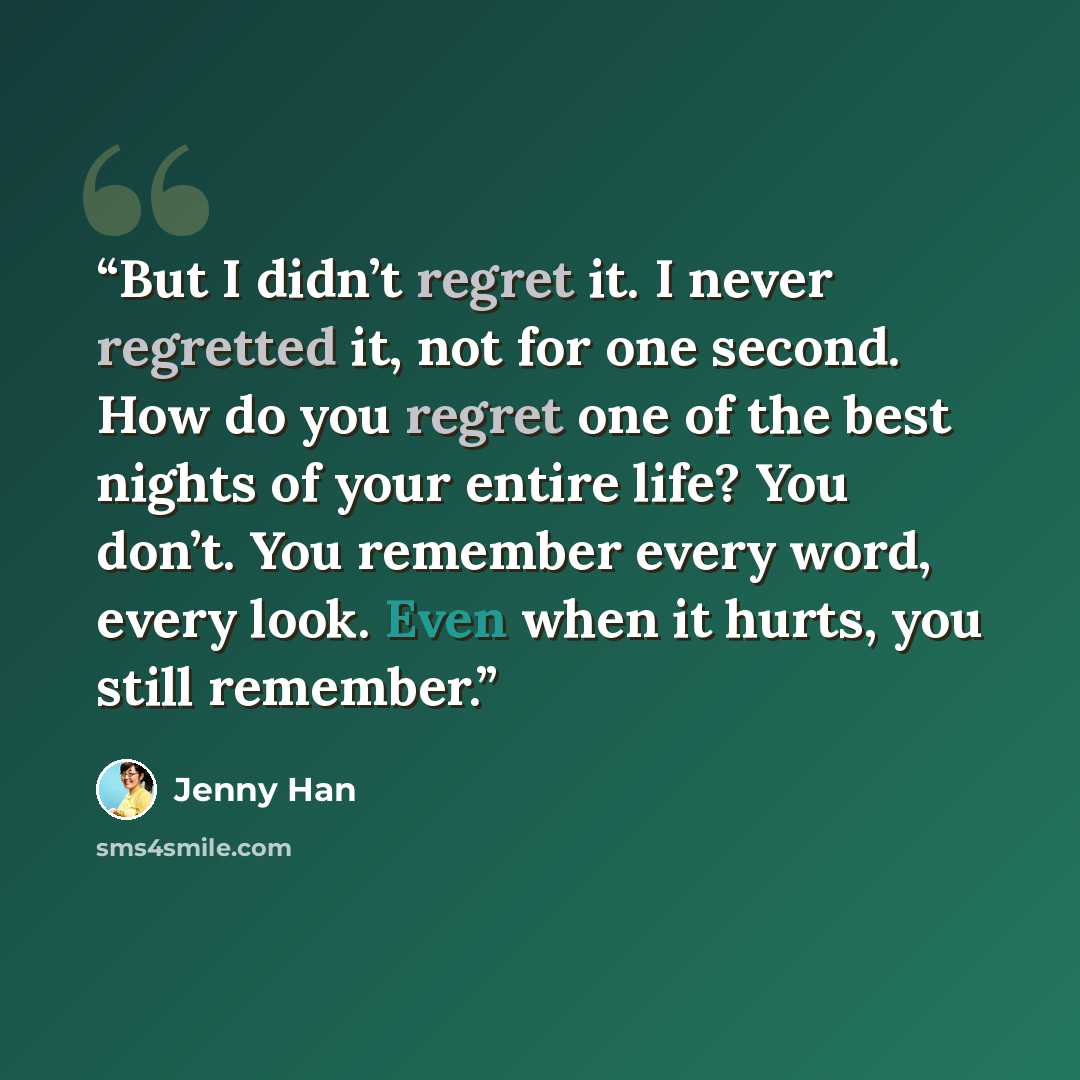 “But I didn’t regret it. I never regretted it, not for one second. How do you regret one of the best nights of your entire life? You don’t. You remember every word, every look. Even when it hurts, you still remember.” quote by Jenny Han