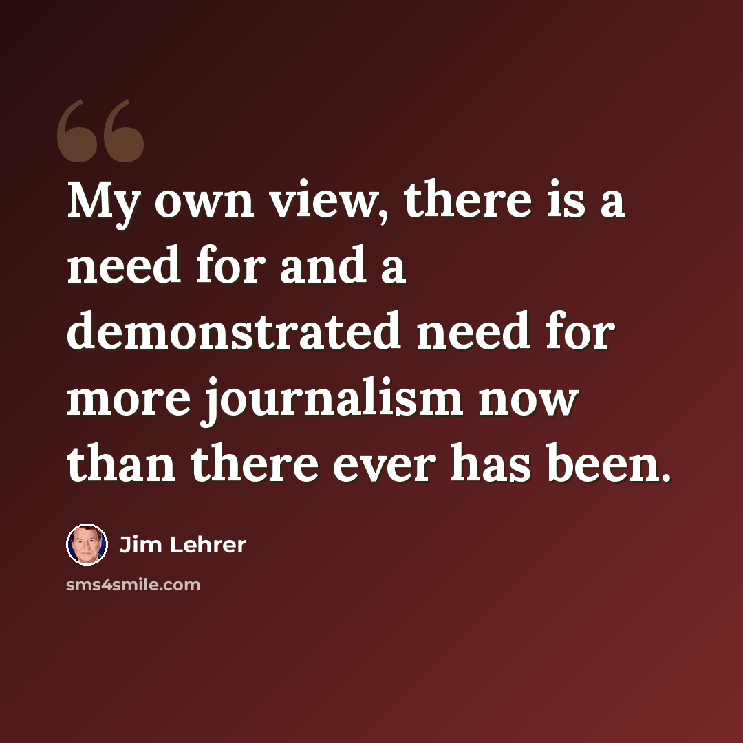 “My own view, there is a need for and a demonstrated need for more journalism now than there ever has been.” quote by Jim Lehrer