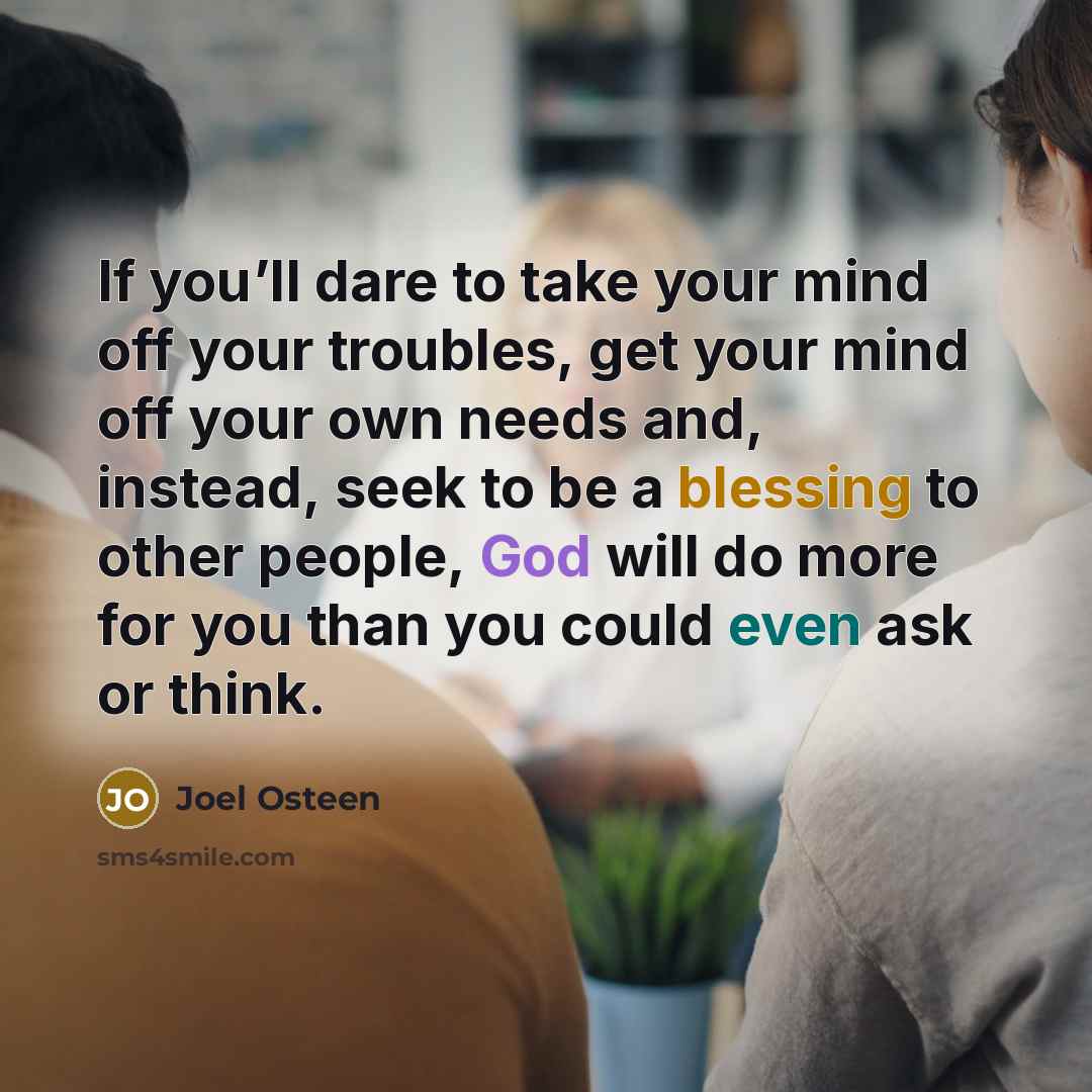 “If you’ll dare to take your mind off your troubles, get your mind off your own needs and, instead, seek to be a blessing to other people, God will do more for you than you could even ask or think.” quote by Joel Osteen