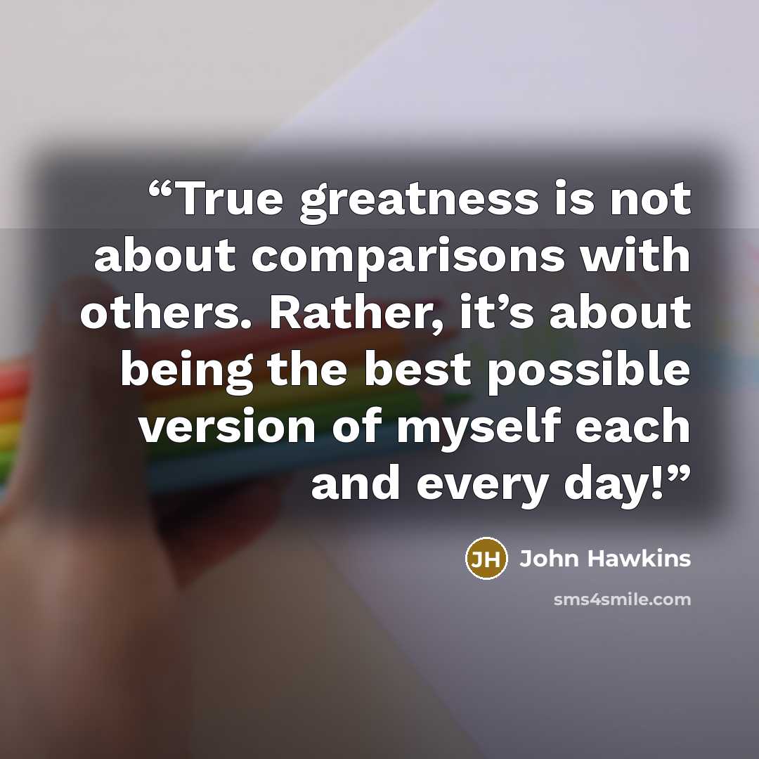 “True greatness is not about comparisons with others. Rather, it’s about being the best possible version of myself each and every day!” quote by John Hawkins