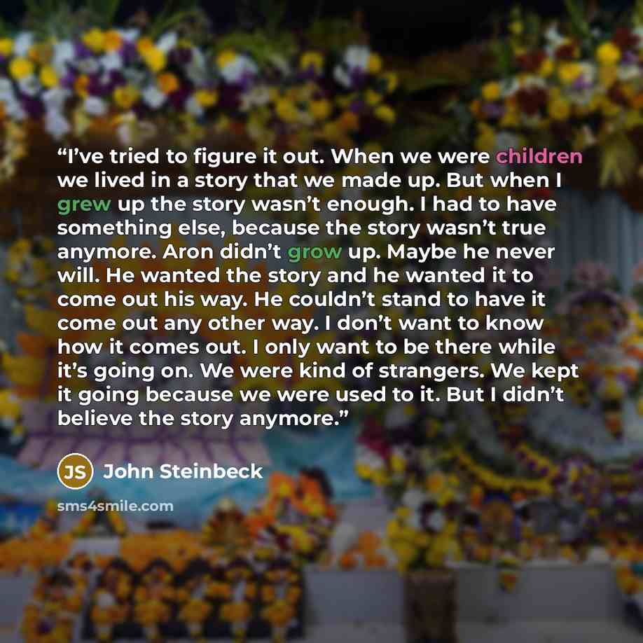 “I’ve tried to figure it out. When we were children we lived in a story that we made up. But when I grew up the story wasn’t enough. I had to have something else, because the story wasn’t true anymore. Aron didn’t grow up. Maybe he never will. He wanted the story and he wanted it to come out his…” quote by John Steinbeck