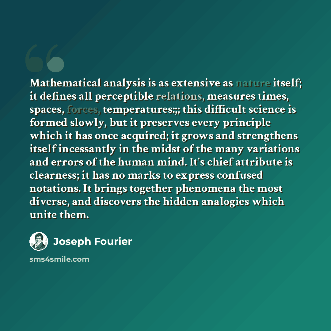 “Mathematical analysis is as extensive as nature itself; it defines all perceptible relations, measures times, spaces, forces, temperatures:;; this difficult science is formed slowly, but it preserves every principle which it has once acquired; it grows and strengthens itself incessantly in the…” quote by Joseph Fourier
