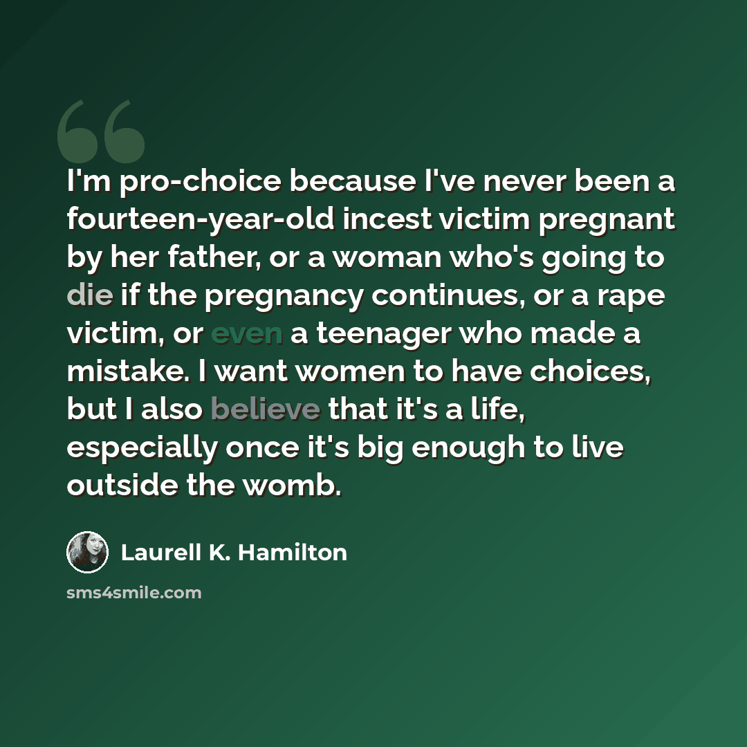 “I'm pro-choice because I've never been a fourteen-year-old incest victim pregnant by her father, or a woman who's going to die if the pregnancy continues, or a rape victim, or even a teenager who made a mistake. I want women to have choices, but I also believe that it's a life, especially once…” quote by Laurell K. Hamilton