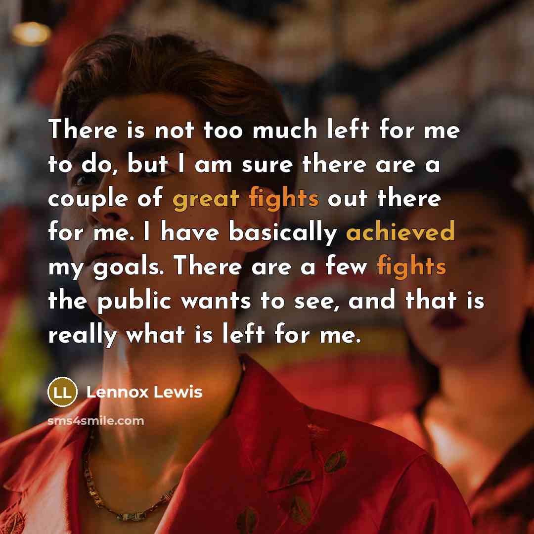 “There is not too much left for me to do, but I am sure there are a couple of great fights out there for me. I have basically achieved my goals. There are a few fights the public wants to see, and that is really what is left for me.” quote by Lennox Lewis