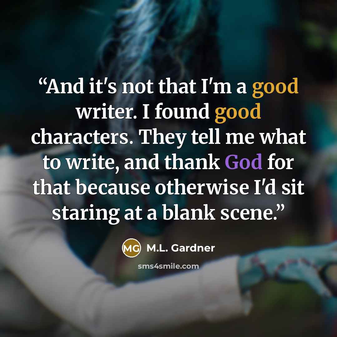 “And it's not that I'm a good writer. I found good characters. They tell me what to write, and thank God for that because otherwise I'd sit staring at a blank scene.” quote by M.L. Gardner