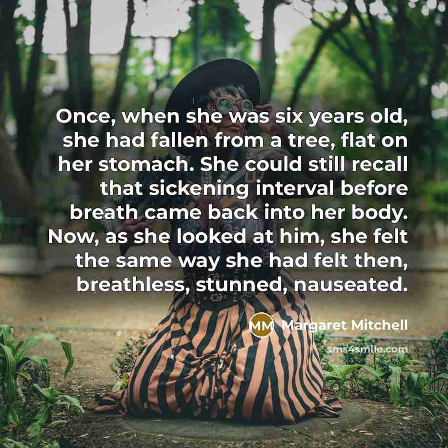 “Once, when she was six years old, she had fallen from a tree, flat on her stomach. She could still recall that sickening interval before breath came back into her body. Now, as she looked at him, she felt the same way she had felt then, breathless, stunned, nauseated.” quote by Margaret Mitchell