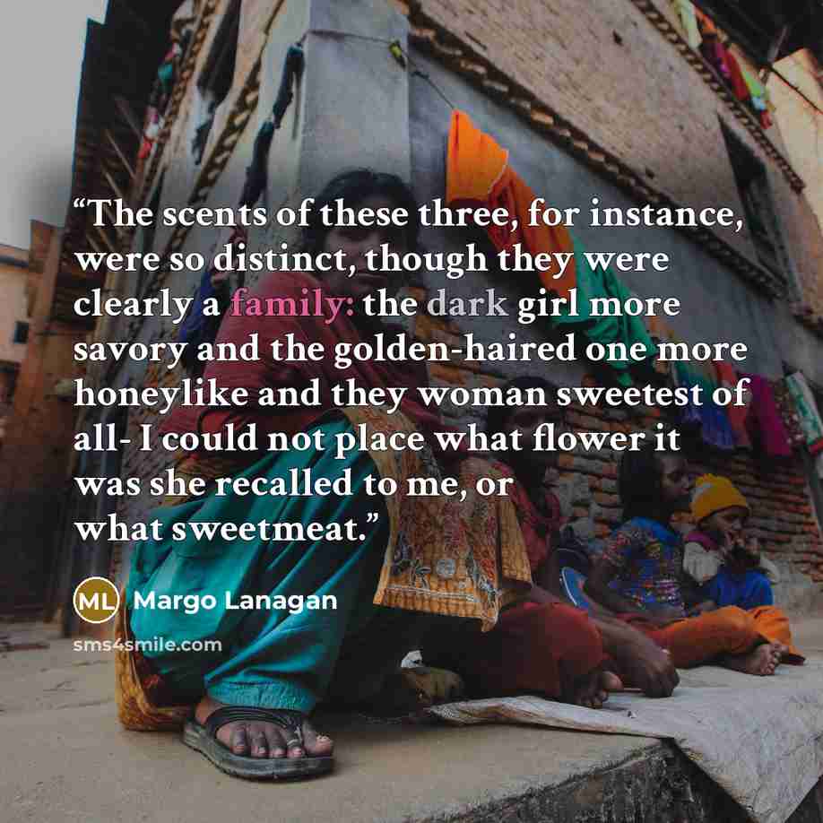 “The scents of these three, for instance, were so distinct, though they were clearly a family: the dark girl more savory and the golden-haired one more honeylike and they woman sweetest of all- I could not place what flower it was she recalled to me, or what sweetmeat.” quote by Margo Lanagan