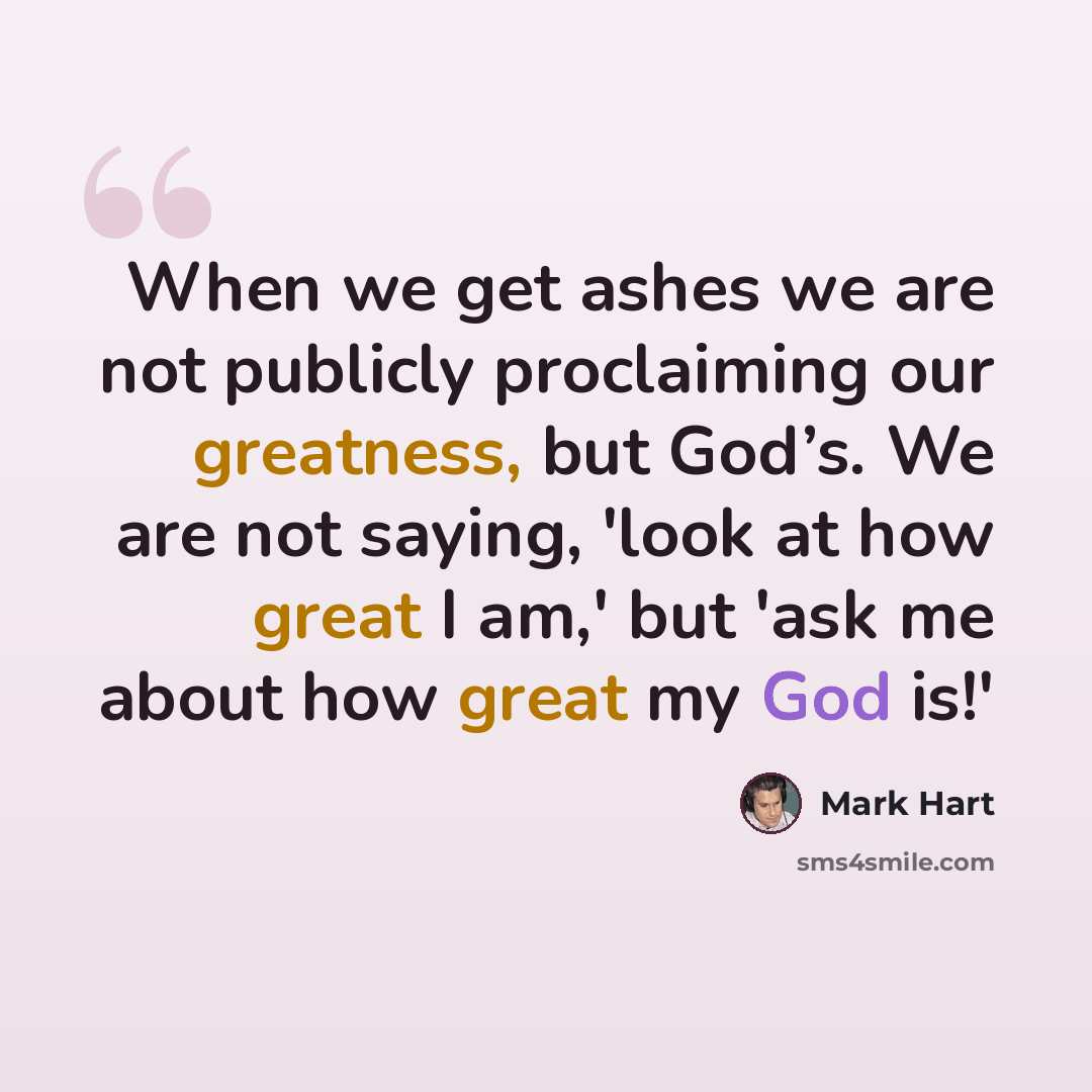 “When we get ashes we are not publicly proclaiming our greatness, but God’s. We are not saying, 'look at how great I am,' but 'ask me about how great my God is!'” quote by Mark Hart