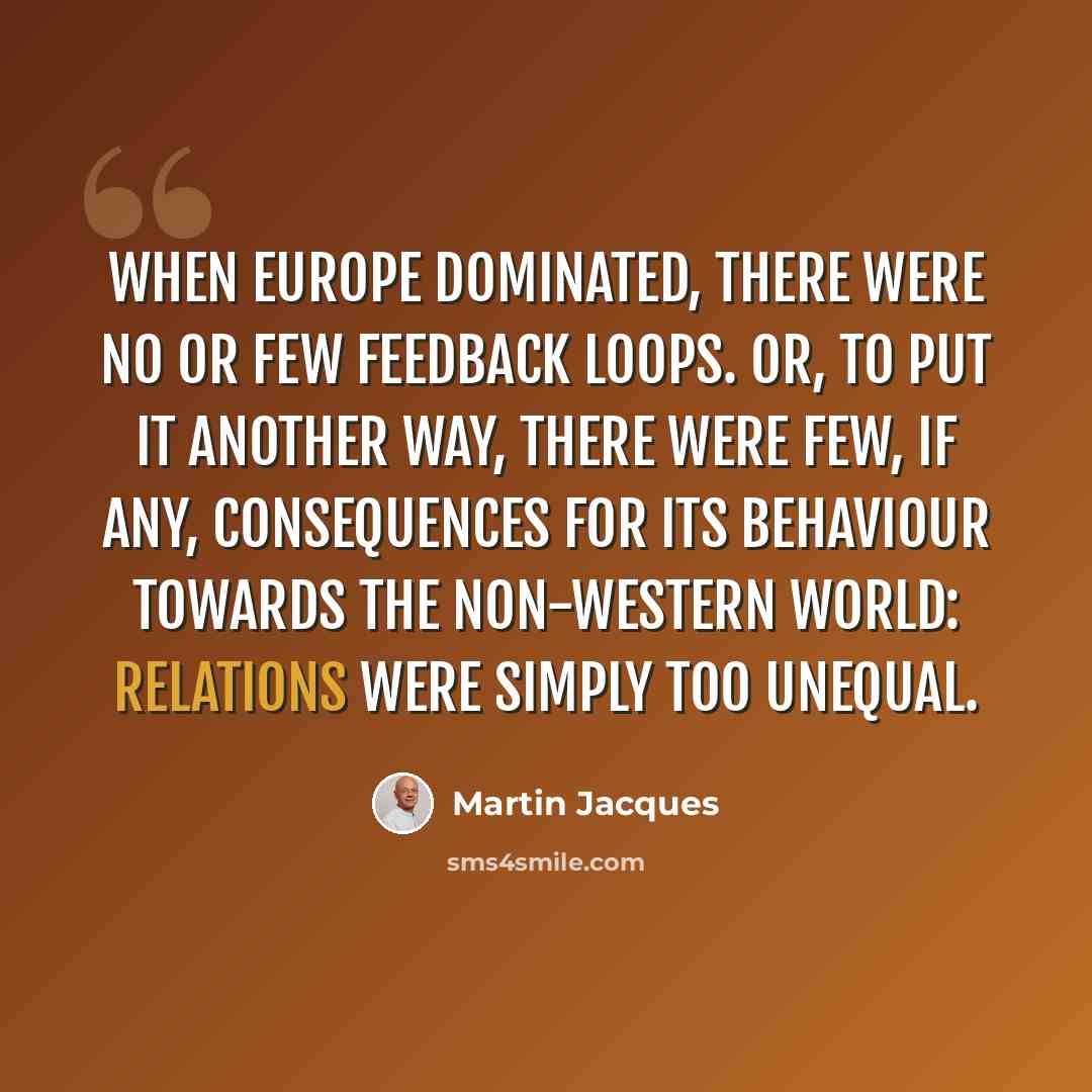 “When Europe dominated, there were no or few feedback loops. Or, to put it another way, there were few, if any, consequences for its behaviour towards the non-western world: relations were simply too unequal.” quote by Martin Jacques