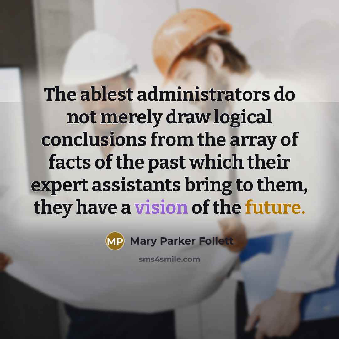 “The ablest administrators do not merely draw logical conclusions from the array of facts of the past which their expert assistants bring to them, they have a vision of the future.” quote by Mary Parker Follett