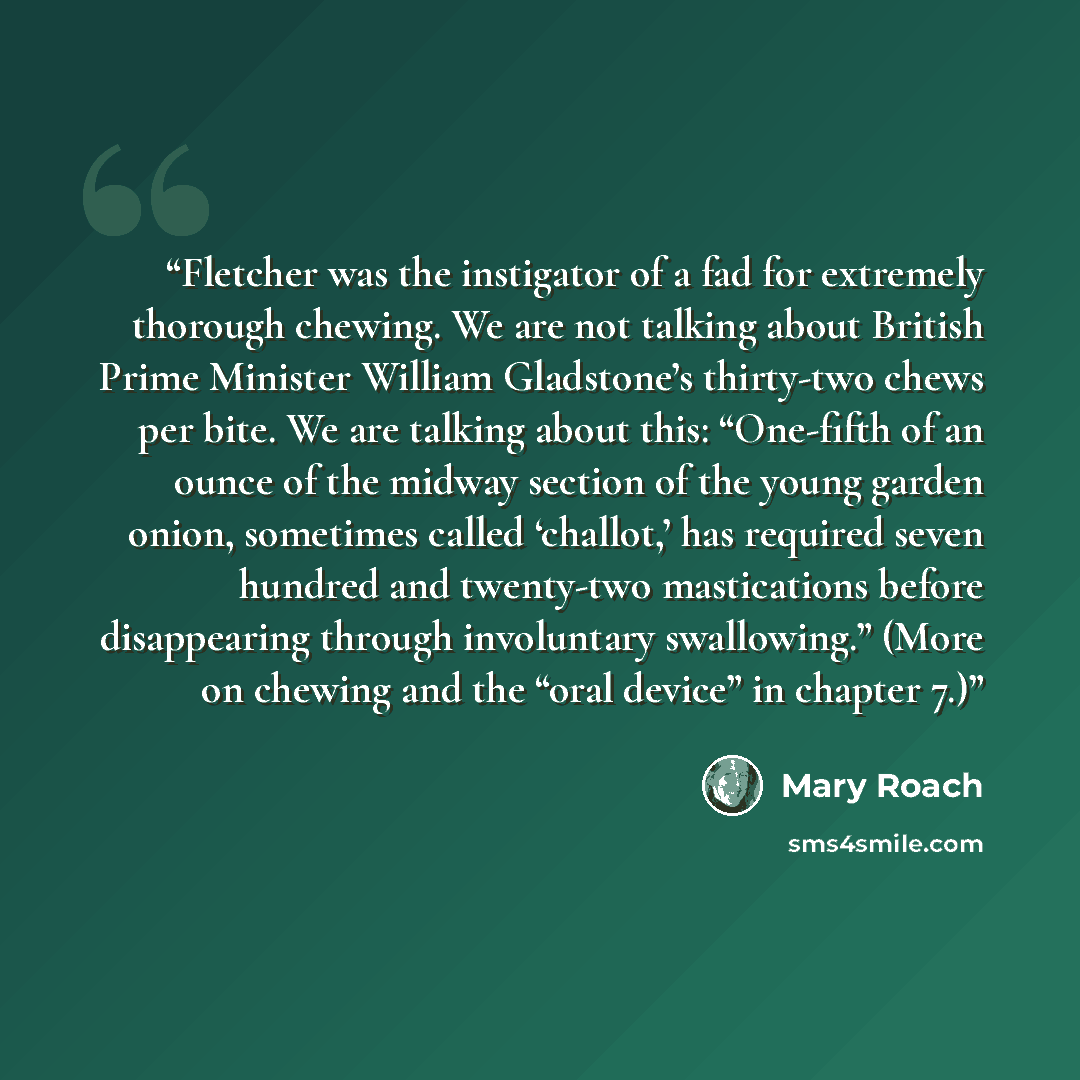 “Fletcher was the instigator of a fad for extremely thorough chewing. We are not talking about British Prime Minister William Gladstone’s thirty-two chews per bite. We are talking about this: “One-fifth of an ounce of the midway section of the young garden onion, sometimes called ‘challot,’ has…” quote by Mary Roach
