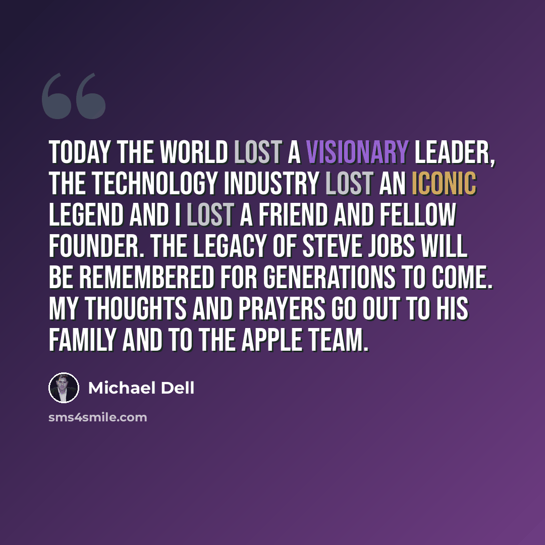 “Today the world lost a visionary leader, the technology industry lost an iconic legend and I lost a friend and fellow founder. The legacy of Steve Jobs will be remembered for generations to come. My thoughts and prayers go out to his family and to the Apple team.” quote by Michael Dell