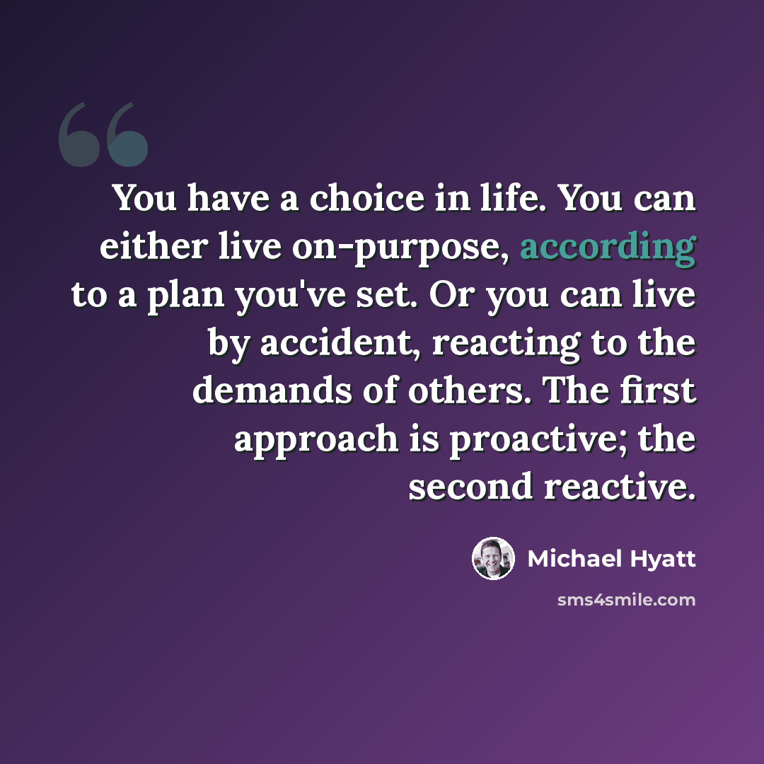 “You have a choice in life. You can either live on-purpose, according to a plan you've set. Or you can live by accident, reacting to the demands of others. The first approach is proactive; the second reactive.” quote by Michael Hyatt