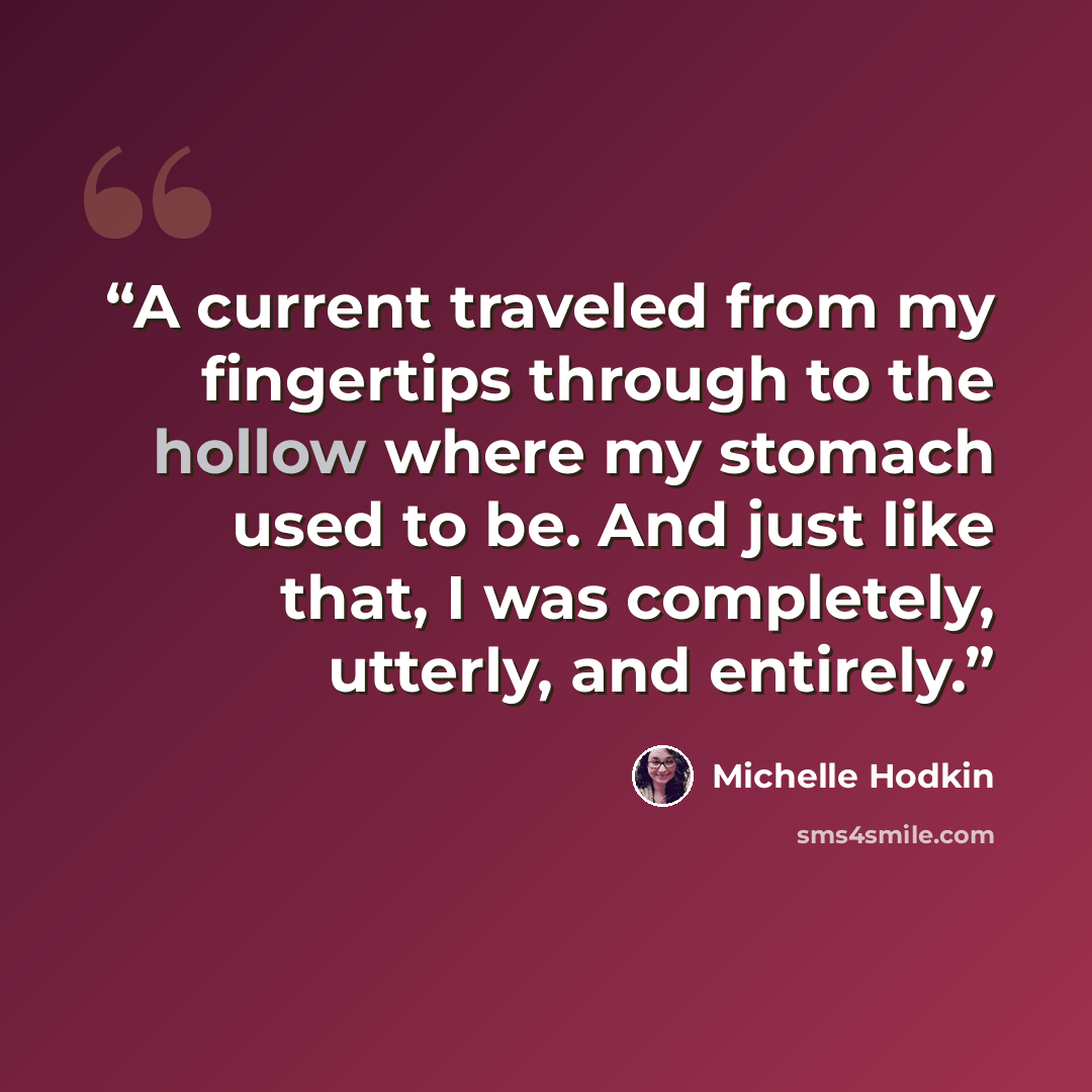 “A current traveled from my fingertips through to the hollow where my stomach used to be. And just like that, I was completely, utterly, and entirely.” quote by Michelle Hodkin