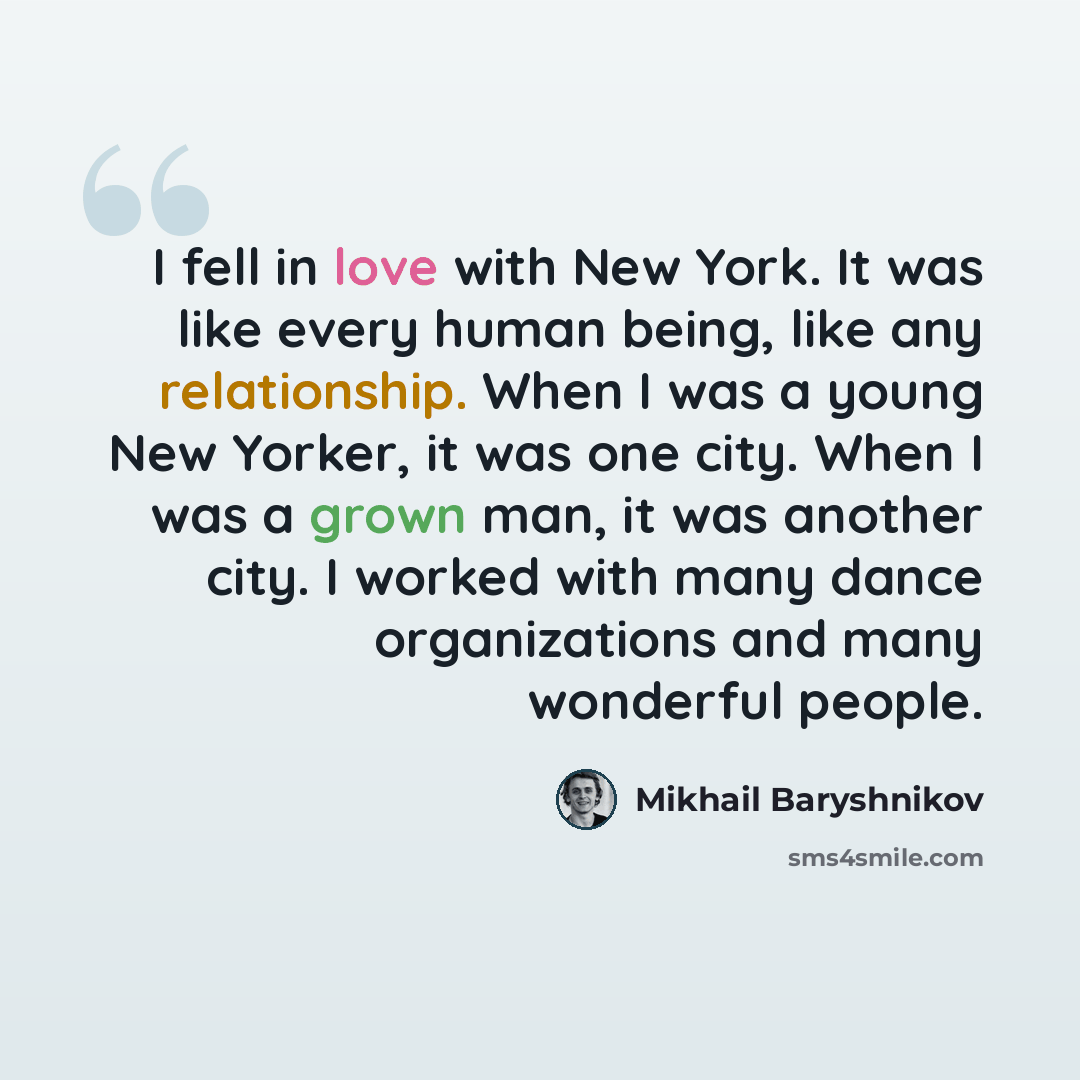 “I fell in love with New York. It was like every human being, like any relationship. When I was a young New Yorker, it was one city. When I was a grown man, it was another city. I worked with many dance organizations and many wonderful people.” quote by Mikhail Baryshnikov