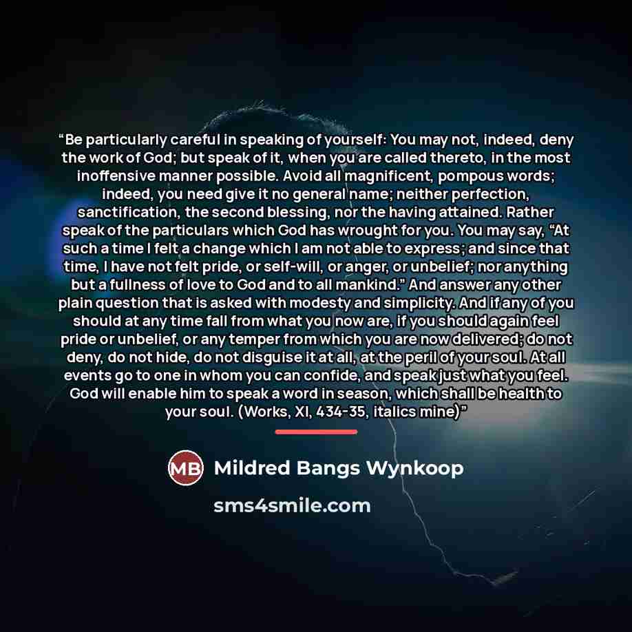 “Be particularly careful in speaking of yourself: You may not, indeed, deny the work of God; but speak of it, when you are called thereto, in the most inoffensive manner possible. Avoid all magnificent, pompous words; indeed, you need give it no general name; neither perfection, sanctification, the…” quote by Mildred Bangs Wynkoop